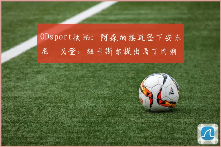ODsport快讯：阿森纳接近签下安东尼・戈登，纽卡斯尔提出马丁内利交换条件_交易_球员_谈判
