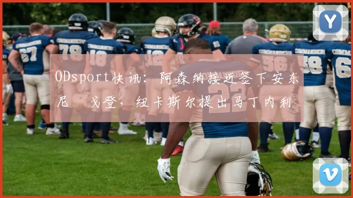 ODsport快讯:阿森纳接近签下安东尼・戈登,纽卡斯尔提出马丁内利交换条件_交易_球员_谈判