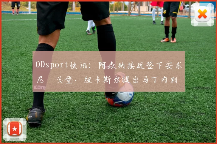 ODsport快讯：阿森纳接近签下安东尼・戈登，纽卡斯尔提出马丁内利交换条件_交易_球员_谈判