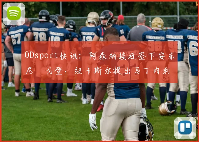 ODsport快讯:阿森纳接近签下安东尼・戈登,纽卡斯尔提出马丁内利交换条件_交易_球员_谈判