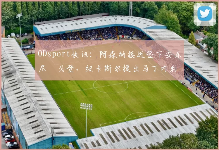 ODsport快讯:阿森纳接近签下安东尼・戈登,纽卡斯尔提出马丁内利交换条件_交易_球员_谈判