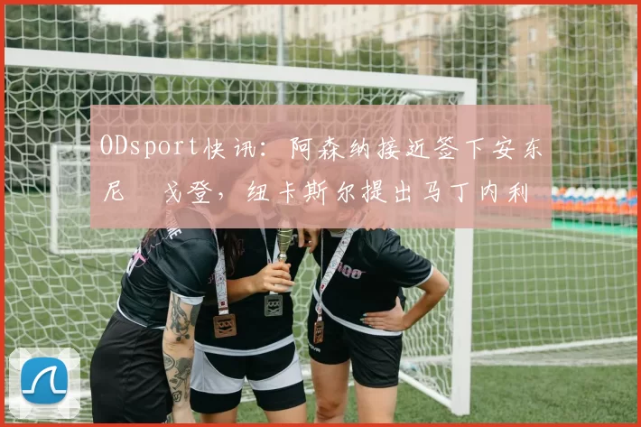 ODsport快讯：阿森纳接近签下安东尼・戈登，纽卡斯尔提出马丁内利交换条件_交易_球员_谈判