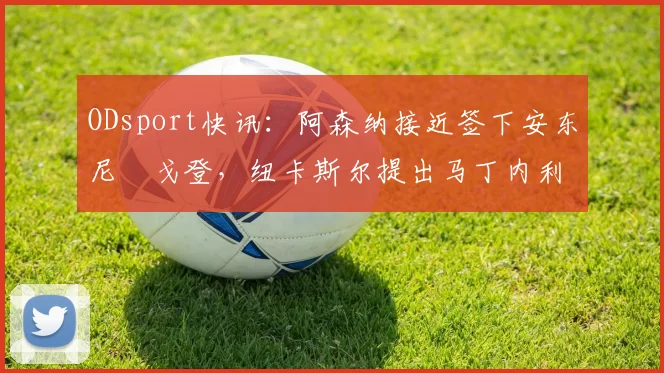 ODsport快讯:阿森纳接近签下安东尼・戈登,纽卡斯尔提出马丁内利交换条件_交易_球员_谈判