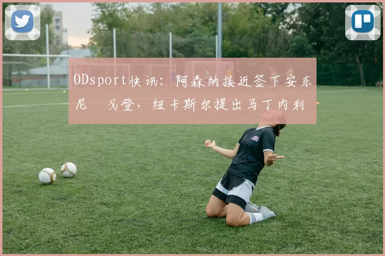 ODsport快讯：阿森纳接近签下安东尼・戈登，纽卡斯尔提出马丁内利交换条件_交易_球员_谈判