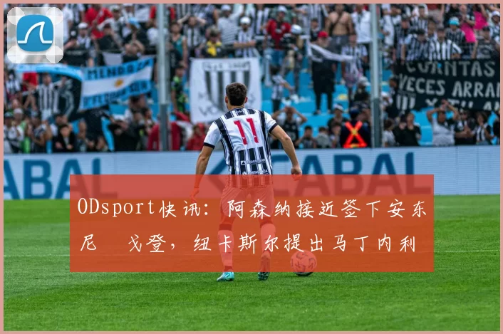 ODsport快讯:阿森纳接近签下安东尼・戈登,纽卡斯尔提出马丁内利交换条件_交易_球员_谈判