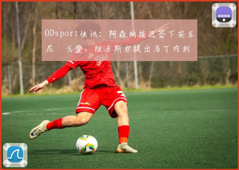 ODsport快讯：阿森纳接近签下安东尼・戈登，纽卡斯尔提出马丁内利交换条件_交易_球员_谈判