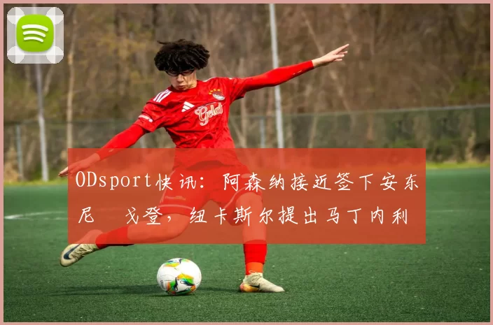 ODsport快讯：阿森纳接近签下安东尼・戈登，纽卡斯尔提出马丁内利交换条件_交易_球员_谈判