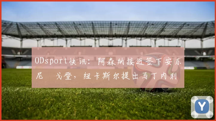 ODsport快讯：阿森纳接近签下安东尼・戈登，纽卡斯尔提出马丁内利交换条件_交易_球员_谈判