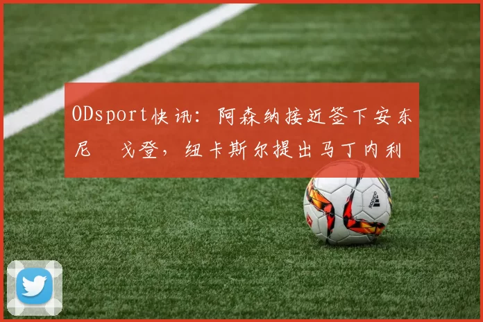 ODsport快讯：阿森纳接近签下安东尼・戈登，纽卡斯尔提出马丁内利交换条件_交易_球员_谈判