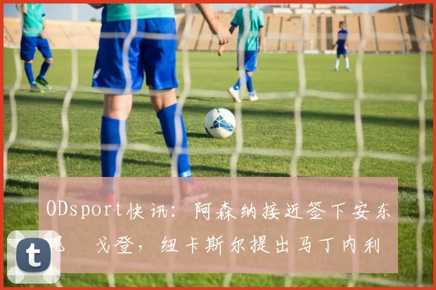 ODsport快讯：阿森纳接近签下安东尼・戈登，纽卡斯尔提出马丁内利交换条件_交易_球员_谈判