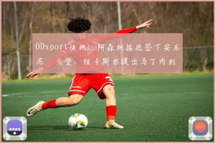 ODsport快讯：阿森纳接近签下安东尼・戈登，纽卡斯尔提出马丁内利交换条件_交易_球员_谈判