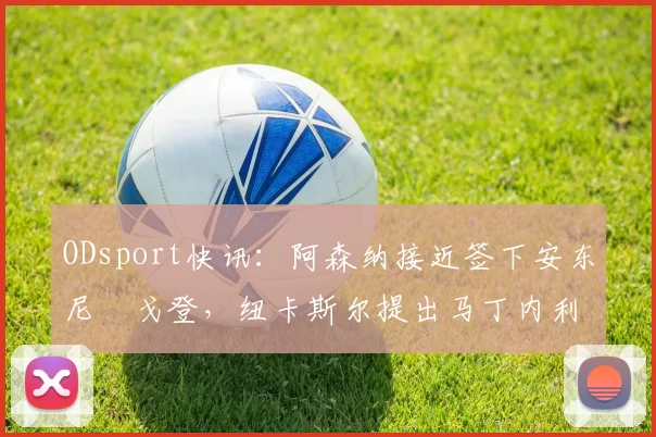 ODsport快讯：阿森纳接近签下安东尼・戈登，纽卡斯尔提出马丁内利交换条件_交易_球员_谈判