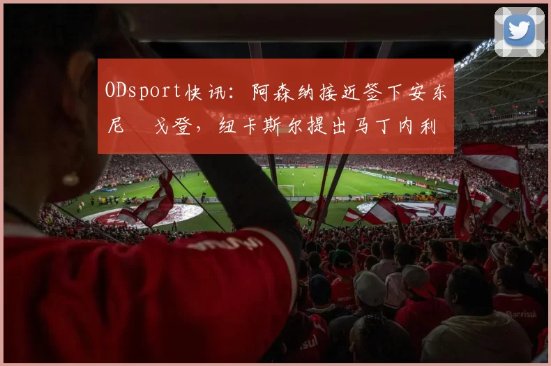 ODsport快讯:阿森纳接近签下安东尼・戈登,纽卡斯尔提出马丁内利交换条件_交易_球员_谈判
