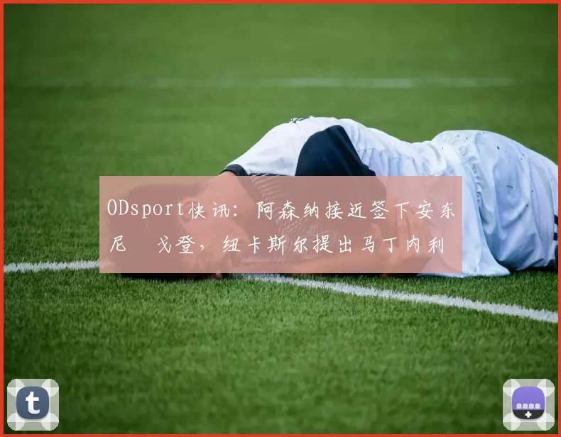 ODsport快讯：阿森纳接近签下安东尼・戈登，纽卡斯尔提出马丁内利交换条件_交易_球员_谈判