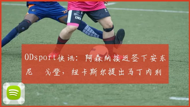 ODsport快讯：阿森纳接近签下安东尼・戈登，纽卡斯尔提出马丁内利交换条件_交易_球员_谈判