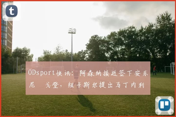 ODsport快讯:阿森纳接近签下安东尼・戈登,纽卡斯尔提出马丁内利交换条件_交易_球员_谈判