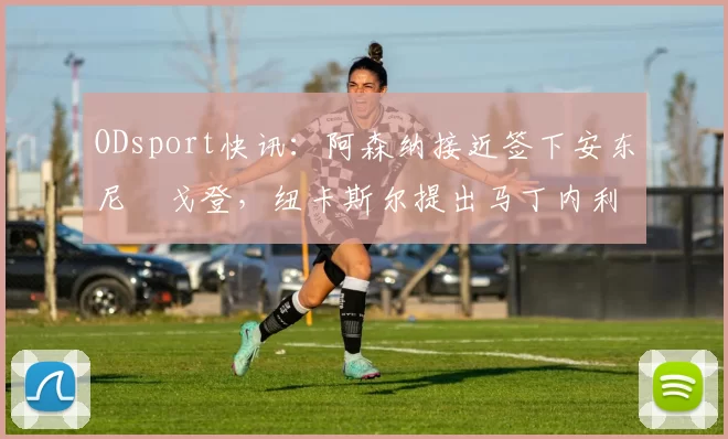ODsport快讯:阿森纳接近签下安东尼・戈登,纽卡斯尔提出马丁内利交换条件_交易_球员_谈判