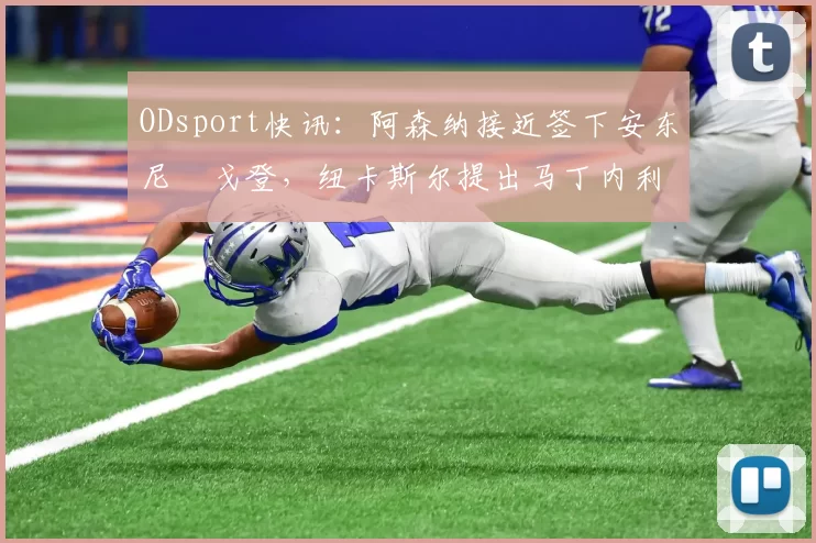 ODsport快讯:阿森纳接近签下安东尼・戈登,纽卡斯尔提出马丁内利交换条件_交易_球员_谈判
