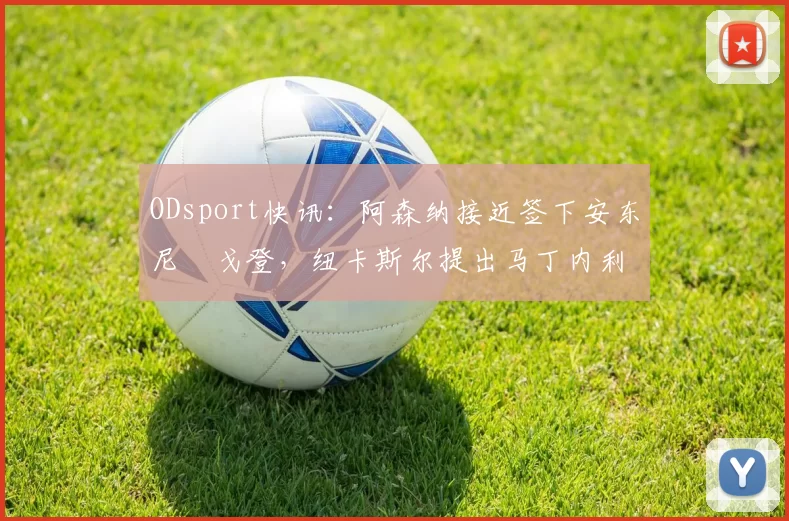 ODsport快讯：阿森纳接近签下安东尼・戈登，纽卡斯尔提出马丁内利交换条件_交易_球员_谈判