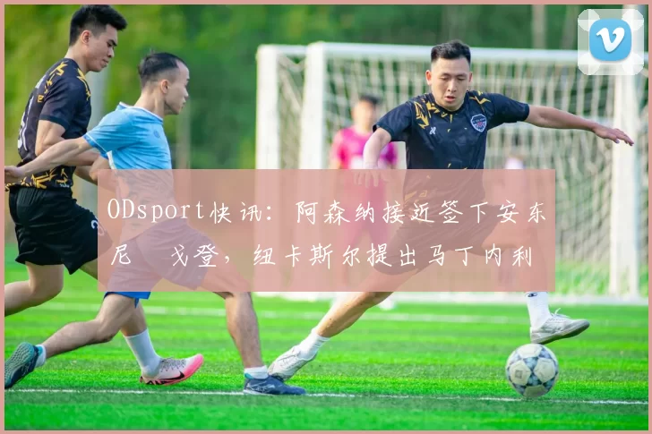 ODsport快讯:阿森纳接近签下安东尼・戈登,纽卡斯尔提出马丁内利交换条件_交易_球员_谈判