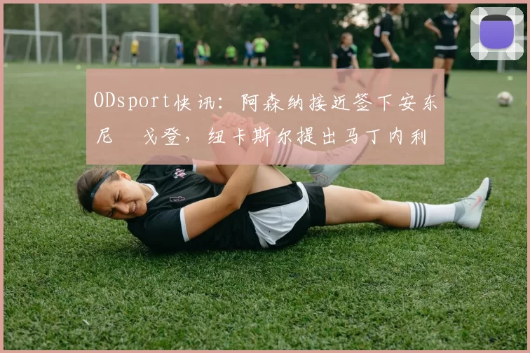 ODsport快讯：阿森纳接近签下安东尼・戈登，纽卡斯尔提出马丁内利交换条件_交易_球员_谈判