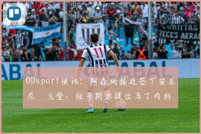 ODsport快讯:阿森纳接近签下安东尼・戈登,纽卡斯尔提出马丁内利交换条件_交易_球员_谈判