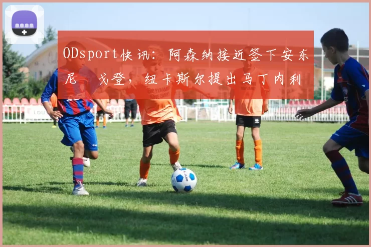ODsport快讯：阿森纳接近签下安东尼・戈登，纽卡斯尔提出马丁内利交换条件_交易_球员_谈判