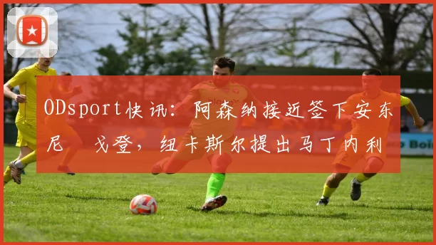 ODsport快讯：阿森纳接近签下安东尼・戈登，纽卡斯尔提出马丁内利交换条件_交易_球员_谈判