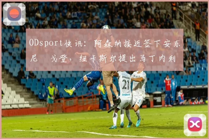 ODsport快讯:阿森纳接近签下安东尼・戈登,纽卡斯尔提出马丁内利交换条件_交易_球员_谈判