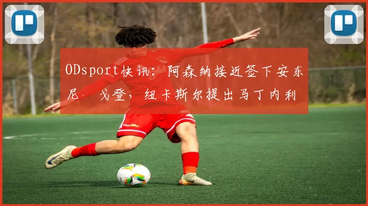 ODsport快讯：阿森纳接近签下安东尼・戈登，纽卡斯尔提出马丁内利交换条件_交易_球员_谈判