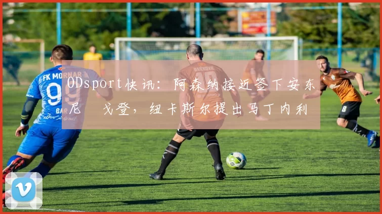 ODsport快讯：阿森纳接近签下安东尼・戈登，纽卡斯尔提出马丁内利交换条件_交易_球员_谈判