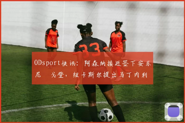 ODsport快讯：阿森纳接近签下安东尼・戈登，纽卡斯尔提出马丁内利交换条件_交易_球员_谈判