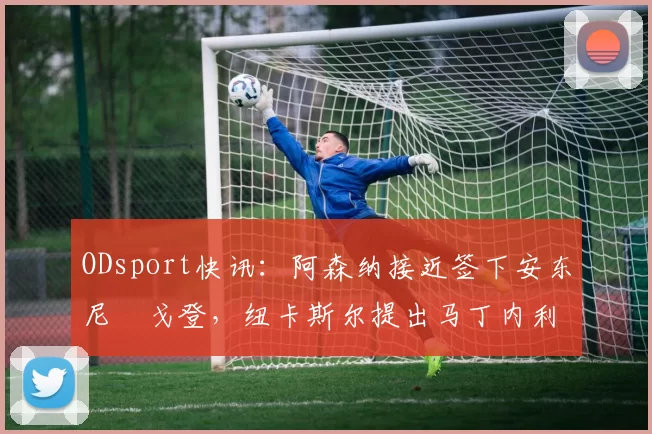 ODsport快讯:阿森纳接近签下安东尼・戈登,纽卡斯尔提出马丁内利交换条件_交易_球员_谈判