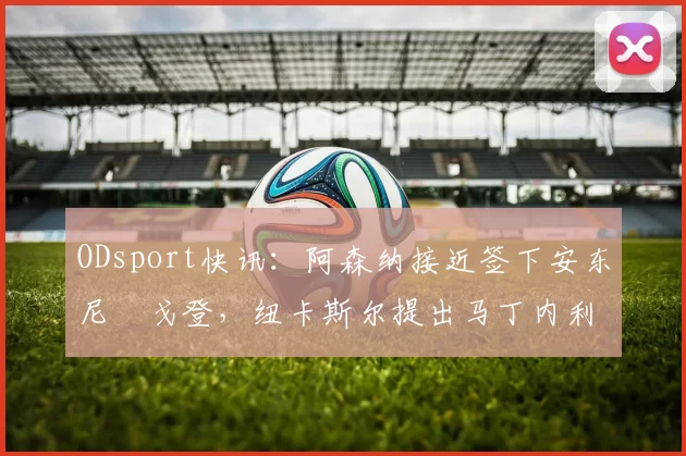 ODsport快讯：阿森纳接近签下安东尼・戈登，纽卡斯尔提出马丁内利交换条件_交易_球员_谈判
