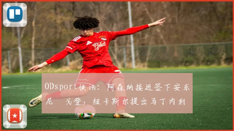 ODsport快讯：阿森纳接近签下安东尼・戈登，纽卡斯尔提出马丁内利交换条件_交易_球员_谈判