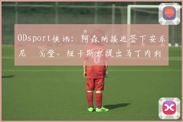 ODsport快讯：阿森纳接近签下安东尼・戈登，纽卡斯尔提出马丁内利交换条件_交易_球员_谈判