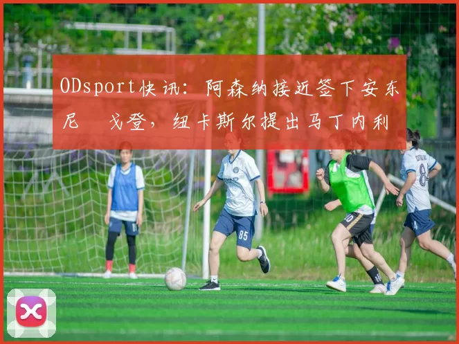 ODsport快讯：阿森纳接近签下安东尼・戈登，纽卡斯尔提出马丁内利交换条件_交易_球员_谈判