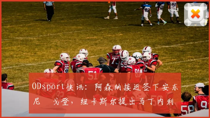 ODsport快讯:阿森纳接近签下安东尼・戈登,纽卡斯尔提出马丁内利交换条件_交易_球员_谈判