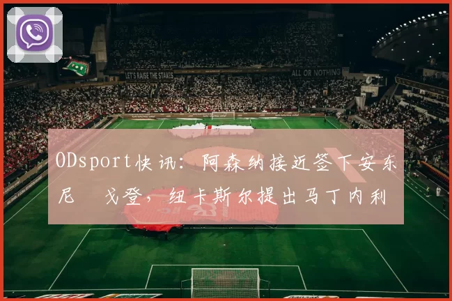 ODsport快讯：阿森纳接近签下安东尼・戈登，纽卡斯尔提出马丁内利交换条件_交易_球员_谈判