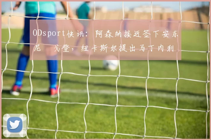 ODsport快讯:阿森纳接近签下安东尼・戈登,纽卡斯尔提出马丁内利交换条件_交易_球员_谈判