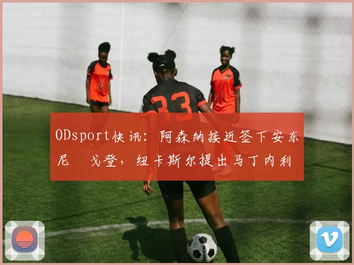 ODsport快讯:阿森纳接近签下安东尼・戈登,纽卡斯尔提出马丁内利交换条件_交易_球员_谈判