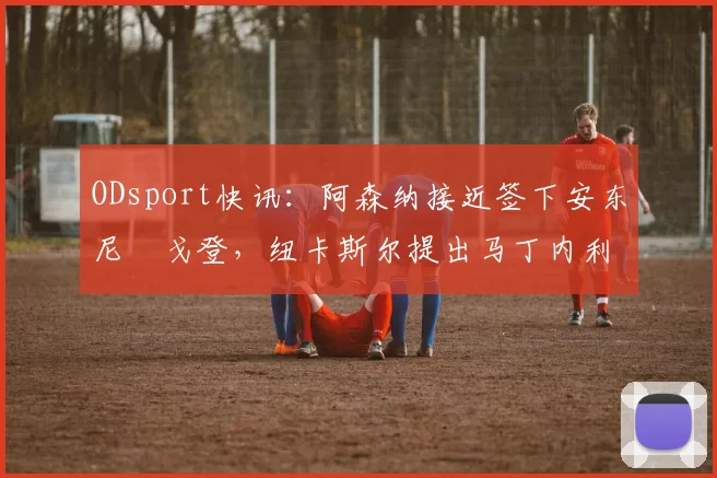 ODsport快讯：阿森纳接近签下安东尼・戈登，纽卡斯尔提出马丁内利交换条件_交易_球员_谈判