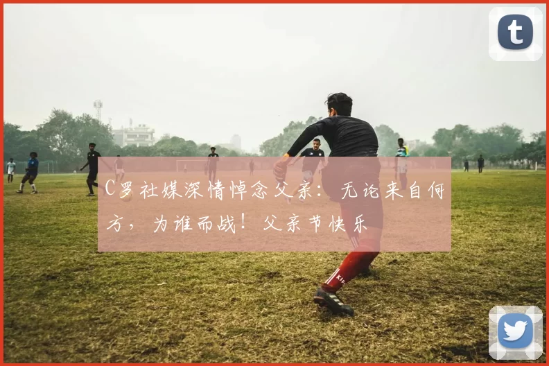 C罗社媒深情悼念父亲:无论来自何方,为谁而战!父亲节快乐️