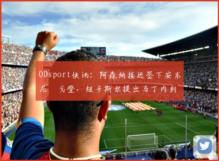 ODsport快讯：阿森纳接近签下安东尼・戈登，纽卡斯尔提出马丁内利交换条件_交易_球员_谈判