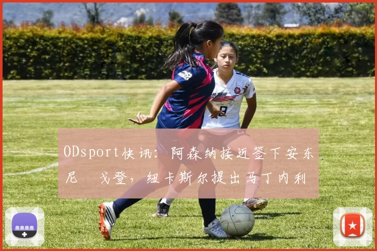 ODsport快讯：阿森纳接近签下安东尼・戈登，纽卡斯尔提出马丁内利交换条件_交易_球员_谈判