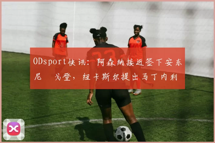 ODsport快讯：阿森纳接近签下安东尼・戈登，纽卡斯尔提出马丁内利交换条件_交易_球员_谈判
