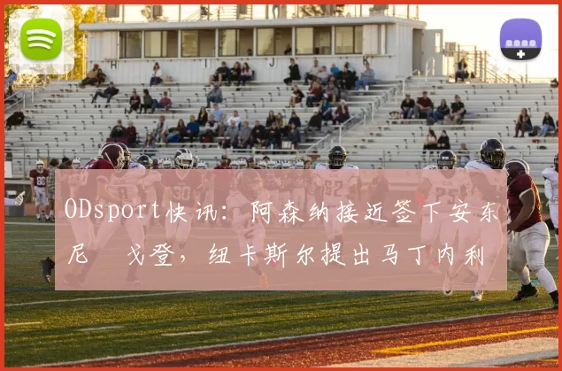 ODsport快讯:阿森纳接近签下安东尼・戈登,纽卡斯尔提出马丁内利交换条件_交易_球员_谈判