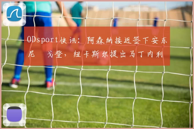 ODsport快讯：阿森纳接近签下安东尼・戈登，纽卡斯尔提出马丁内利交换条件_交易_球员_谈判