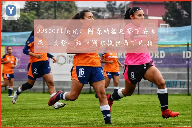 ODsport快讯:阿森纳接近签下安东尼・戈登,纽卡斯尔提出马丁内利交换条件_交易_球员_谈判