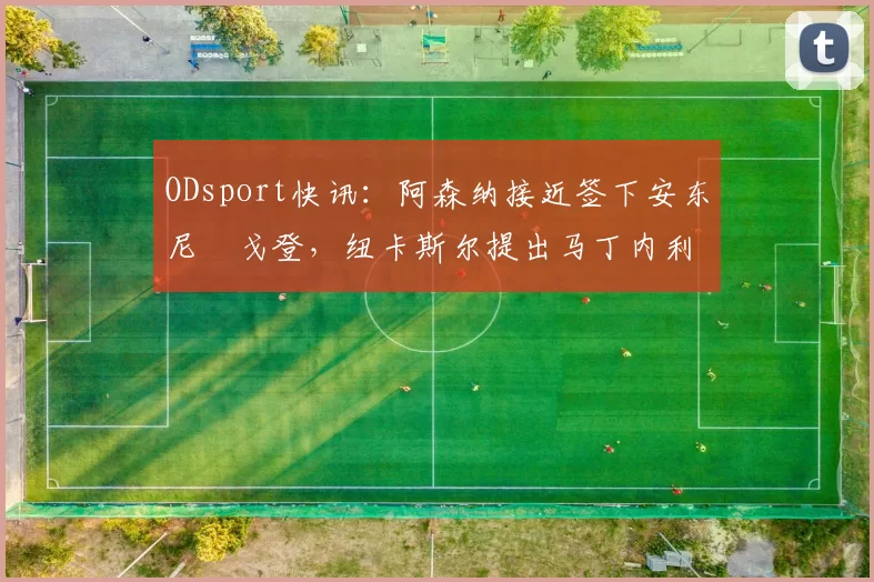 ODsport快讯:阿森纳接近签下安东尼・戈登,纽卡斯尔提出马丁内利交换条件_交易_球员_谈判